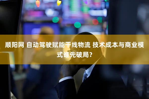 顺阳网 自动驾驶赋能干线物流 技术成本与商业模式谁先破局？